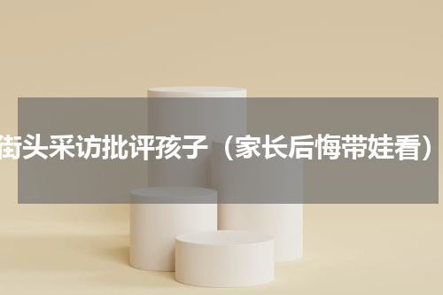 街头采访批评孩子（家长后悔带娃看）