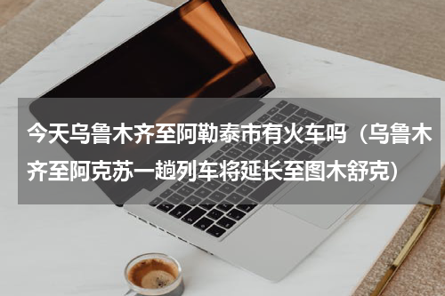 今天乌鲁木齐至阿勒泰市有火车吗（乌鲁木齐至阿克苏一趟列车将延长至图木舒克）