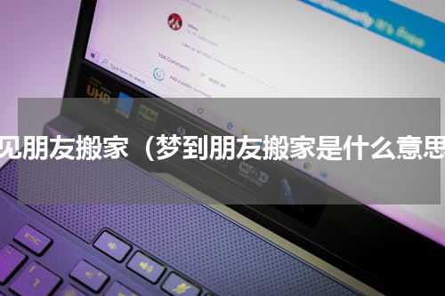 梦见朋友搬家（梦到朋友搬家是什么意思）