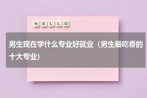 男生现在学什么专业好就业（男生最吃香的十大专业）