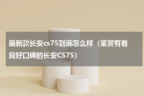 最新款长安cs75到底怎么样（鉴赏有着良好口碑的长安CS75）