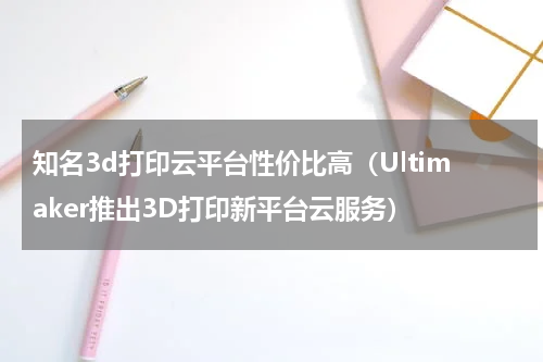 知名3d打印云平台性价比高（Ultimaker推出3D打印新平台云服务）