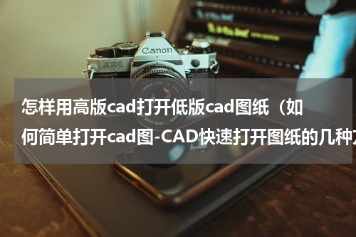 怎样用高版cad打开低版cad图纸（如何简单打开cad图-CAD快速打开图纸的几种方法汇总）