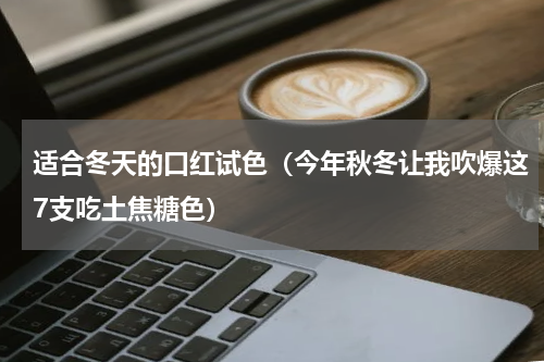 适合冬天的口红试色（今年秋冬让我吹爆这7支吃土焦糖色）