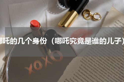 哪吒的几个身份（哪吒究竟是谁的儿子）