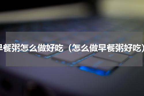 早餐粥怎么做好吃（怎么做早餐粥好吃）