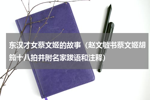 东汉才女蔡文姬的故事（赵文敏书蔡文姬胡笳十八拍并附名家跋语和注释）