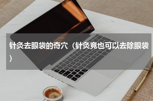 针灸去眼袋的奇穴（针灸竟也可以去除眼袋）