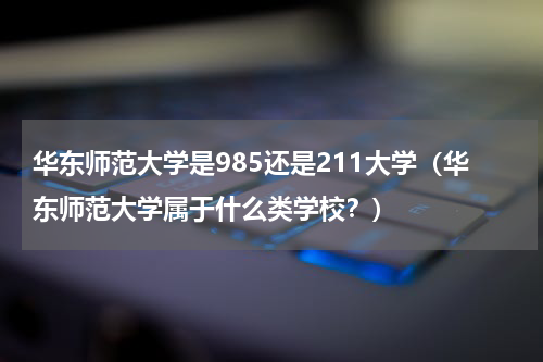 华东师范大学是985还是211大学（华东师范大学属于什么类学校？）