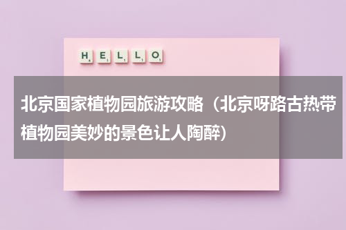 北京国家植物园旅游攻略（北京呀路古热带植物园美妙的景色让人陶醉）