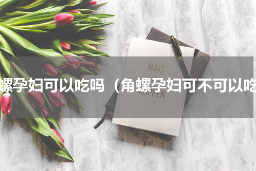 角螺孕妇可以吃吗（角螺孕妇可不可以吃）
