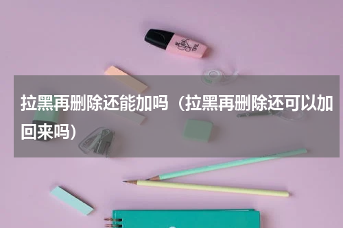 拉黑再删除还能加吗（拉黑再删除还可以加回来吗）