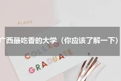 广西最吃香的大学（你应该了解一下）