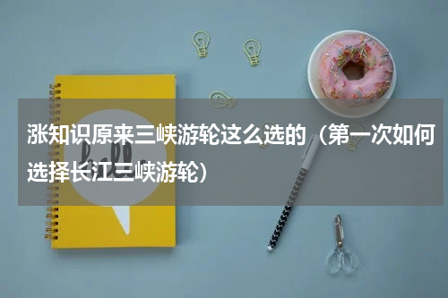 涨知识原来三峡游轮这么选的（第一次如何选择长江三峡游轮）