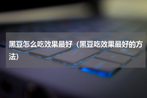 黑豆怎么吃效果最好（黑豆吃效果最好的方法）
