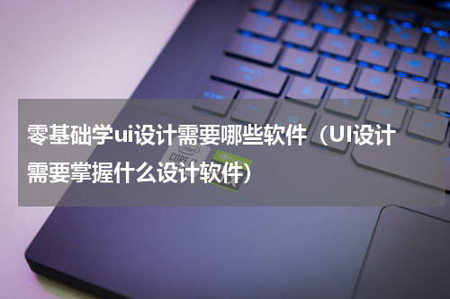 零基础学ui设计需要哪些软件（UI设计需要掌握什么设计软件）
