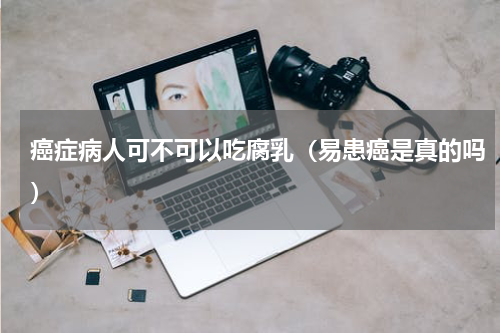癌症病人可不可以吃腐乳（易患癌是真的吗）