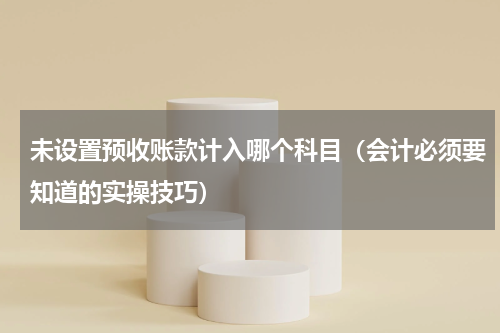 未设置预收账款计入哪个科目（会计必须要知道的实操技巧）
