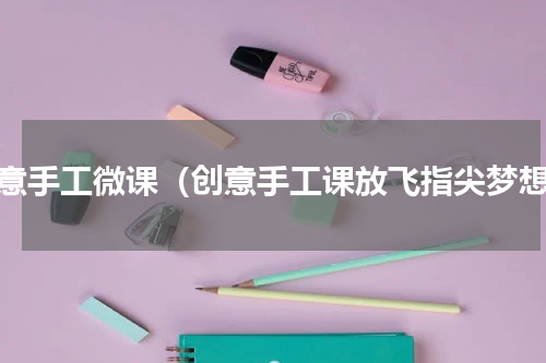 创意手工微课（创意手工课放飞指尖梦想）