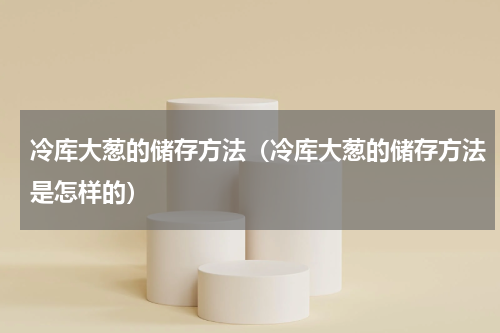 冷库大葱的储存方法（冷库大葱的储存方法是怎样的）