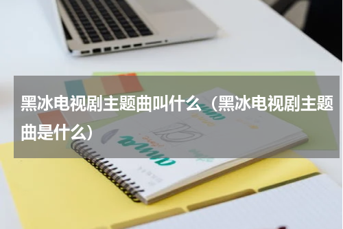 黑冰电视剧主题曲叫什么（黑冰电视剧主题曲是什么）