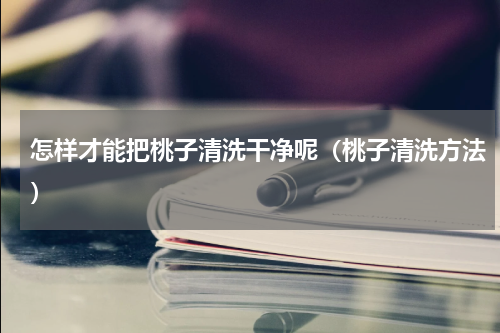 怎样才能把桃子清洗干净呢（桃子清洗方法）