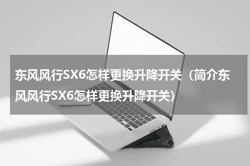 东风风行SX6怎样更换升降开关（简介东风风行SX6怎样更换升降开关）