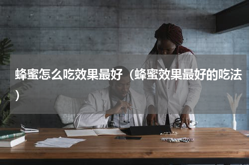 蜂蜜怎么吃效果最好（蜂蜜效果最好的吃法）