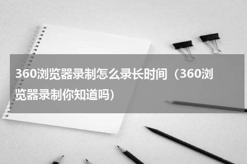 360浏览器录制怎么录长时间（360浏览器录制你知道吗）