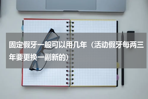 固定假牙一般可以用几年（活动假牙每两三年要更换一副新的）