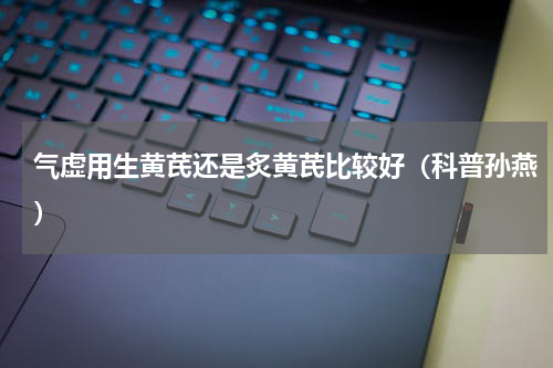 气虚用生黄芪还是炙黄芪比较好（科普孙燕）