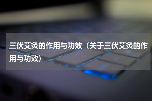 三伏艾灸的作用与功效（关于三伏艾灸的作用与功效）