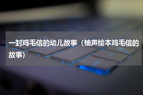 一封鸡毛信的幼儿故事（柚声绘本鸡毛信的故事）