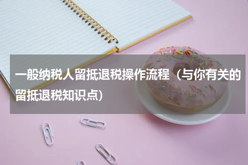 一般纳税人留抵退税操作流程（与你有关的留抵退税知识点）