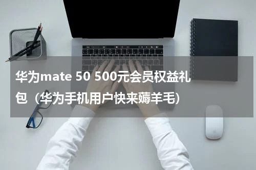华为mate 50 500元会员权益礼包（华为手机用户快来薅羊毛）