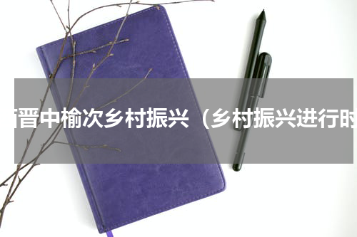 山西晋中榆次乡村振兴（乡村振兴进行时）