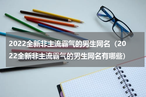 2022全新非主流霸气的男生网名（2022全新非主流霸气的男生网名有哪些）