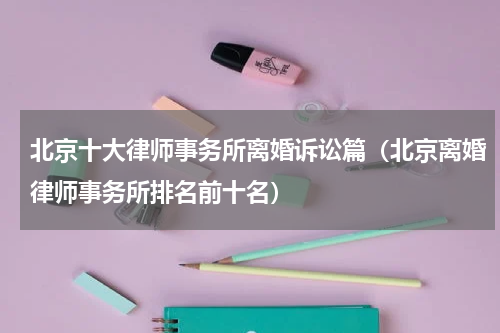 北京十大律师事务所离婚诉讼篇（北京离婚律师事务所排名前十名）