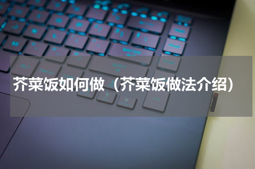 芥菜饭如何做（芥菜饭做法介绍）
