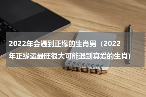 2022年会遇到正缘的生肖男（2022年正缘运最旺很大可能遇到真爱的生肖）