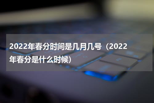 2022年春分时间是几月几号（2022年春分是什么时候）