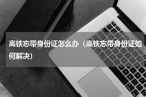 高铁忘带身份证怎么办（高铁忘带身份证如何解决）