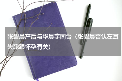 张碧晨产后与华晨宇同台（张碧晨否认左耳失聪跟怀孕有关）