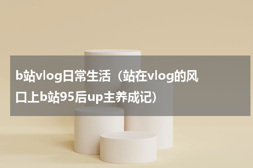 b站vlog日常生活（站在vlog的风口上b站95后up主养成记）