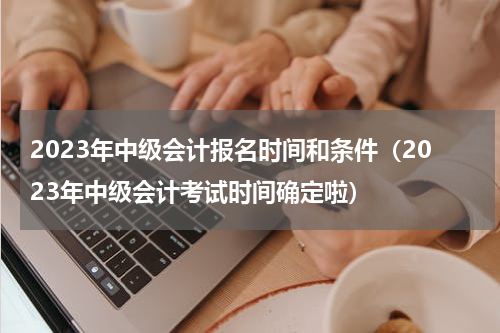 2023年中级会计报名时间和条件（2023年中级会计考试时间确定啦）