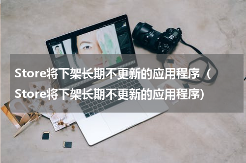 Store将下架长期不更新的应用程序（Store将下架长期不更新的应用程序）