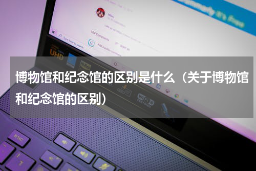 博物馆和纪念馆的区别是什么（关于博物馆和纪念馆的区别）