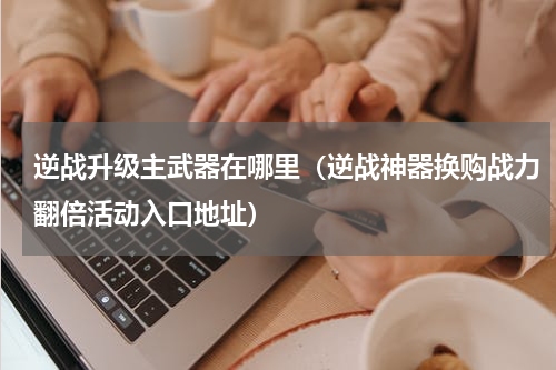 逆战升级主武器在哪里（逆战神器换购战力翻倍活动入口地址）