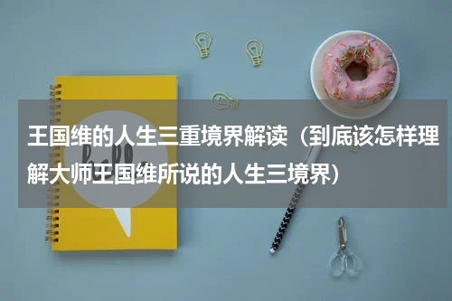 王国维的人生三重境界解读（到底该怎样理解大师王国维所说的人生三境界）