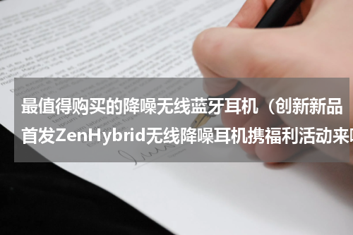 最值得购买的降噪无线蓝牙耳机（创新新品首发ZenHybrid无线降噪耳机携福利活动来啦）